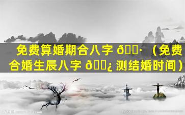 免费算婚期合八字 🕷 （免费合婚生辰八字 🌿 测结婚时间）